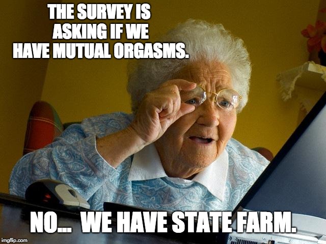 Grandma Finds The Internet Meme | THE SURVEY IS ASKING IF WE HAVE MUTUAL ORGASMS. NO...  WE HAVE STATE FARM. | image tagged in memes,grandma finds the internet | made w/ Imgflip meme maker
