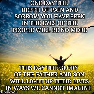 inspirational1 | ONE DAY THE DEPTH OF PAIN AND SORROW YOU HAVE SEEN IN THE EYES OF THE PEOPLE WILL BE NO MORE; THIS DAY THE GLORY OF THE FATHER AND SON WILL LIGHT UP THEIR LIVES IN WAYS WE CANNOT IMAGINE | image tagged in inspirational1 | made w/ Imgflip meme maker