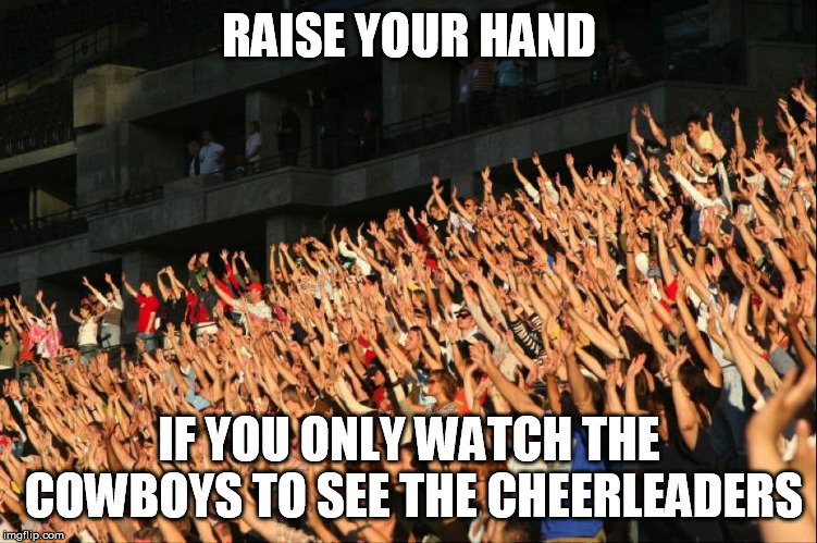 Raise your hands crowd | RAISE YOUR HAND; IF YOU ONLY WATCH THE COWBOYS TO SEE THE CHEERLEADERS | image tagged in raise your hands crowd | made w/ Imgflip meme maker