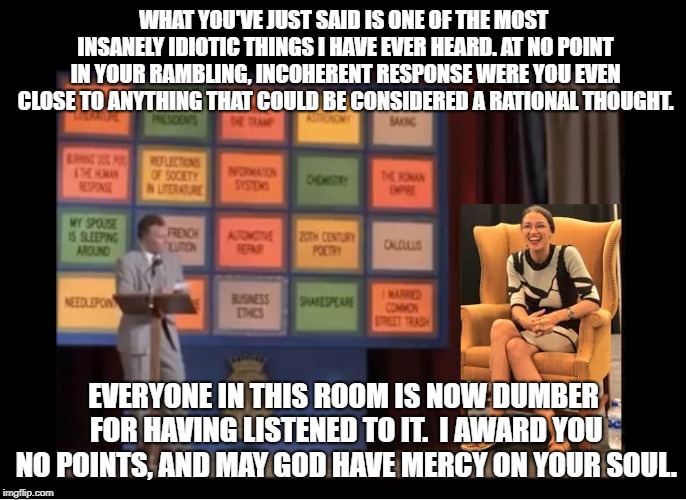 Academic Decathlon with AOC | WHAT YOU'VE JUST SAID IS ONE OF THE MOST INSANELY IDIOTIC THINGS I HAVE EVER HEARD. AT NO POINT IN YOUR RAMBLING, INCOHERENT RESPONSE WERE YOU EVEN CLOSE TO ANYTHING THAT COULD BE CONSIDERED A RATIONAL THOUGHT. EVERYONE IN THIS ROOM IS NOW DUMBER FOR HAVING LISTENED TO IT.  I AWARD YOU NO POINTS, AND MAY GOD HAVE MERCY ON YOUR SOUL. | image tagged in alexandria ocasio-cortez,aoc,billy madison,academic decathlon,thestateoftheunion,intellectuallychallenged | made w/ Imgflip meme maker