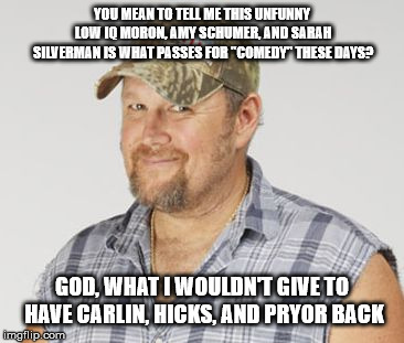 Larry The Cable Guy | YOU MEAN TO TELL ME THIS UNFUNNY LOW IQ MORON, AMY SCHUMER, AND SARAH SILVERMAN IS WHAT PASSES FOR "COMEDY" THESE DAYS? GOD, WHAT I WOULDN'T GIVE TO HAVE CARLIN, HICKS, AND PRYOR BACK | image tagged in memes,larry the cable guy | made w/ Imgflip meme maker