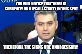 Jim Acosta | YOU WILL NOTICE THAT THERE IS CURRENTLY NO ILLEGAL ACTIVITY IN THIS SPOT THEREFORE THE SIGNS ARE UNNECESSARY | image tagged in jim acosta | made w/ Imgflip meme maker