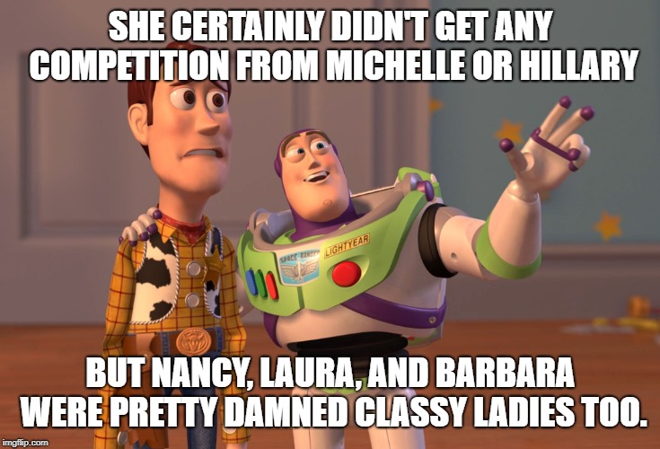 X, X Everywhere Meme | SHE CERTAINLY DIDN'T GET ANY COMPETITION FROM MICHELLE OR HILLARY BUT NANCY, LAURA, AND BARBARA WERE PRETTY DAMNED CLASSY LADIES TOO. | image tagged in memes,x x everywhere | made w/ Imgflip meme maker