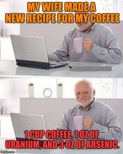 He's Dead. | MY WIFE MADE A NEW RECIPE FOR MY COFFEE; 1 CUP COFFEE, 1 OZ OF URANIUM, AND 3 OZ OF ARSENIC. | image tagged in memes,hide the pain harold,arsenic,uranium,poison | made w/ Imgflip meme maker