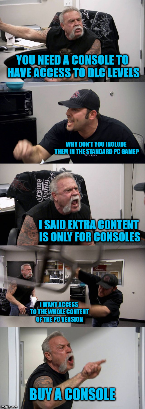 American Chopper Argument Meme | YOU NEED A CONSOLE TO HAVE ACCESS TO DLC LEVELS; WHY DON'T YOU INCLUDE THEM IN THE STANDARD PC GAME? I SAID EXTRA CONTENT IS ONLY FOR CONSOLES; I WANT ACCESS TO THE WHOLE CONTENT OF THE PC VERSION; BUY A CONSOLE | image tagged in memes,american chopper argument | made w/ Imgflip meme maker