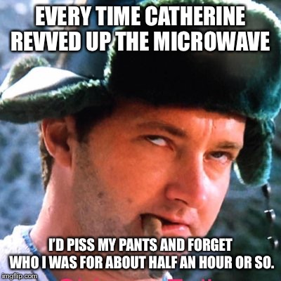 EVERY TIME CATHERINE REVVED UP THE MICROWAVE; I’D PISS MY PANTS AND FORGET WHO I WAS FOR ABOUT HALF AN HOUR OR SO. | image tagged in cousin eddie | made w/ Imgflip meme maker