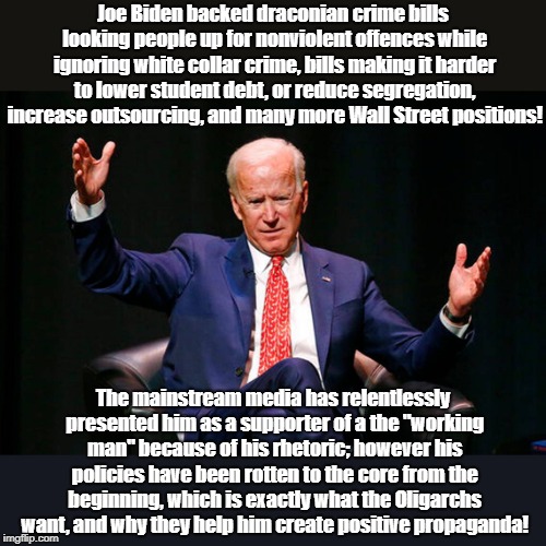 Joe Biden Supports Prison Nation pretending to defend working man | Joe Biden backed draconian crime bills looking people up for nonviolent offences while ignoring white collar crime, bills making it harder to lower student debt, or reduce segregation, increase outsourcing, and many more Wall Street positions! The mainstream media has relentlessly presented him as a supporter of a the "working man" because of his rhetoric; however his policies have been rotten to the core from the beginning, which is exactly what the Oligarchs want, and why they help him create positive propaganda! | image tagged in joe biden,wall street,oligarchy,rigged elections,biased media | made w/ Imgflip meme maker