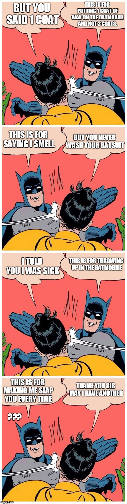 Batman slaps robin again and again | BUT YOU SAID 1 COAT; THIS IS FOR PUTTING 1 COAT OF WAX ON THE BATMOBILE AND NOT 2 COATS. THIS IS FOR SAYING I SMELL; BUT YOU NEVER WASH YOUR BATSUIT; THIS IS FOR THROWING UP IN THE BATMOBILE; I TOLD YOU I WAS SICK; THANK YOU SIR MAY I HAVE ANOTHER; THIS IS FOR MAKING ME SLAP YOU EVERY TIME; ??? | image tagged in batman slaps robin again and again | made w/ Imgflip meme maker