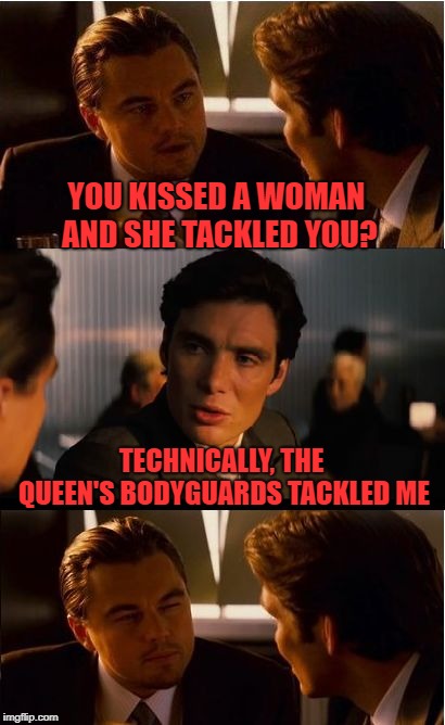 Inception Meme | YOU KISSED A WOMAN AND SHE TACKLED YOU? TECHNICALLY, THE QUEEN'S BODYGUARDS TACKLED ME | image tagged in memes,inception | made w/ Imgflip meme maker