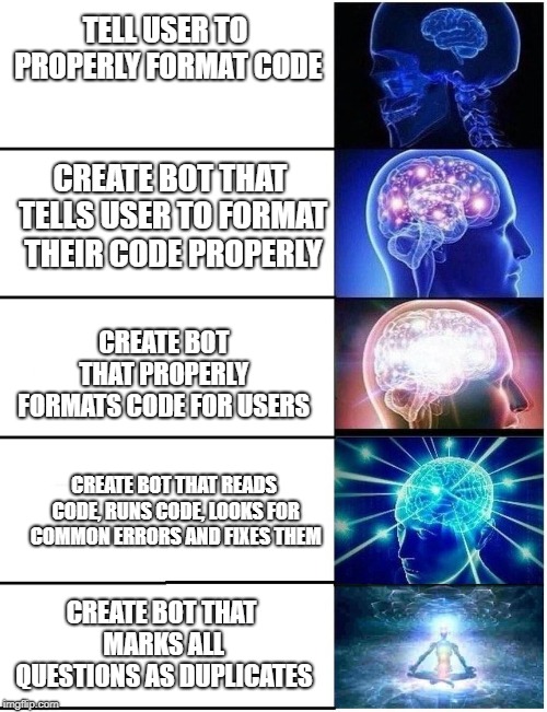 Expanding Brain 5 Panel | TELL USER TO PROPERLY FORMAT CODE; CREATE BOT THAT TELLS USER TO FORMAT THEIR CODE PROPERLY; CREATE BOT THAT PROPERLY FORMATS CODE FOR USERS; CREATE BOT THAT READS CODE, RUNS CODE, LOOKS FOR COMMON ERRORS AND FIXES THEM; CREATE BOT THAT MARKS ALL QUESTIONS AS DUPLICATES | image tagged in expanding brain 5 panel | made w/ Imgflip meme maker