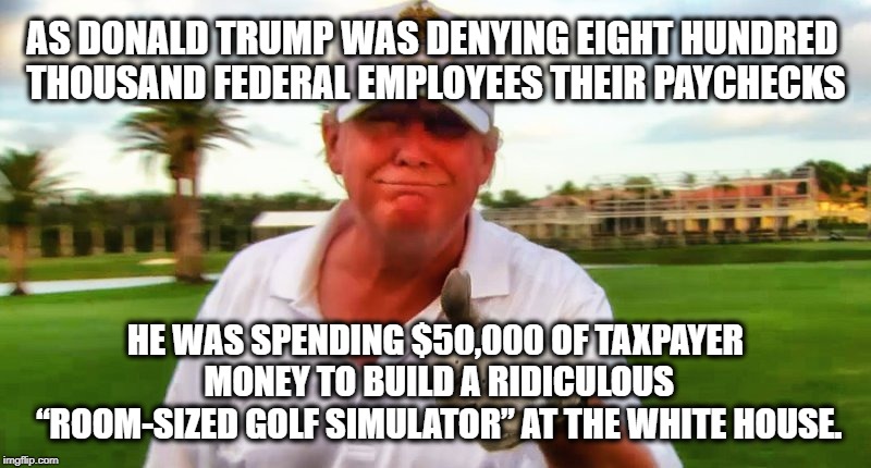 You Paid For It. | AS DONALD TRUMP WAS DENYING EIGHT HUNDRED THOUSAND FEDERAL EMPLOYEES THEIR PAYCHECKS; HE WAS SPENDING $50,000 OF TAXPAYER MONEY TO BUILD A RIDICULOUS “ROOM-SIZED GOLF SIMULATOR” AT THE WHITE HOUSE. | image tagged in donald trump,golf,taxes,taxpayer,traitor,treason | made w/ Imgflip meme maker