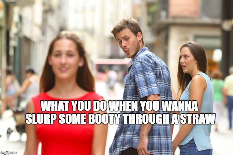 Distracted Boyfriend Meme | WHAT YOU DO WHEN YOU WANNA SLURP SOME BOOTY THROUGH A STRAW | image tagged in memes,distracted boyfriend | made w/ Imgflip meme maker