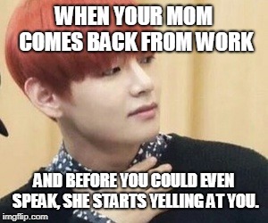 btstrash-alienunnie | WHEN YOUR MOM COMES BACK FROM WORK; AND BEFORE YOU COULD EVEN SPEAK, SHE STARTS YELLING AT YOU. | image tagged in btstrash-alienunnie | made w/ Imgflip meme maker