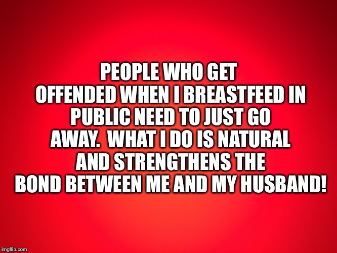 Red Background |  PEOPLE WHO GET OFFENDED WHEN I BREASTFEED IN PUBLIC NEED TO JUST GO AWAY.  WHAT I DO IS NATURAL AND STRENGTHENS THE BOND BETWEEN ME AND MY HUSBAND! | image tagged in red background | made w/ Imgflip meme maker
