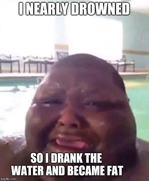 Fat man crys | I NEARLY DROWNED SO I DRANK THE WATER AND BECAME FAT | image tagged in fat man crys | made w/ Imgflip meme maker