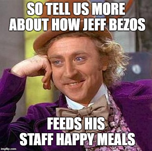 Creepy Condescending Wonka Meme | SO TELL US MORE ABOUT HOW JEFF BEZOS FEEDS HIS STAFF HAPPY MEALS | image tagged in memes,creepy condescending wonka | made w/ Imgflip meme maker