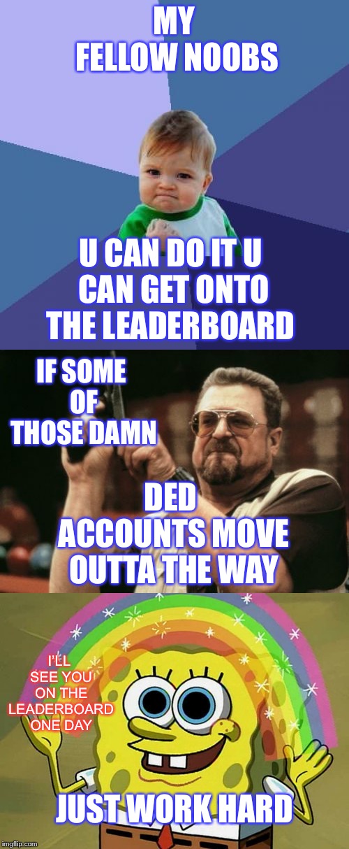 MY FELLOW NOOBS; U CAN DO IT
U CAN GET ONTO THE LEADERBOARD; IF SOME OF THOSE DAMN; DED ACCOUNTS MOVE OUTTA THE WAY; I’LL SEE YOU ON THE LEADERBOARD ONE DAY; JUST WORK HARD | image tagged in memes,success kid,imagination spongebob,am i the only one around here | made w/ Imgflip meme maker