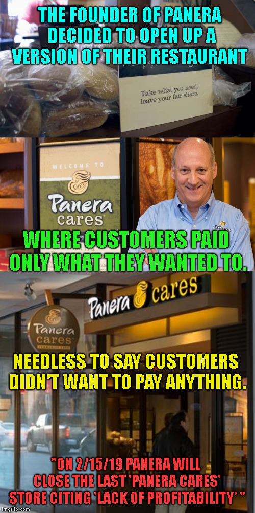 Once Again.. Socialism Fails ! | THE FOUNDER OF PANERA DECIDED TO OPEN UP A VERSION OF THEIR RESTAURANT; WHERE CUSTOMERS PAID ONLY WHAT THEY WANTED TO. NEEDLESS TO SAY CUSTOMERS DIDN'T WANT TO PAY ANYTHING. "ON 2/15/19 PANERA WILL CLOSE THE LAST 'PANERA CARES' STORE CITING 'LACK OF PROFITABILITY' " | image tagged in panera cares,socialism always fails,the road to hell is paved with good intentions,free stuff for everyone | made w/ Imgflip meme maker