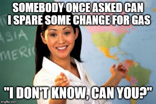 You know the feeling | SOMEBODY ONCE ASKED CAN I SPARE SOME CHANGE FOR GAS; "I DON'T KNOW, CAN YOU?" | image tagged in memes,unhelpful high school teacher | made w/ Imgflip meme maker