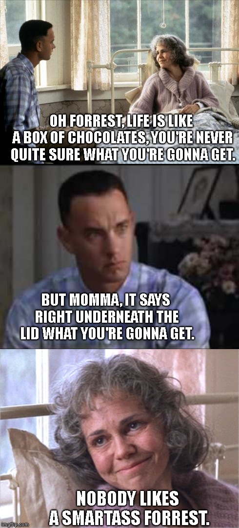 Plot Twist, Movie Would Be Over In 10 Minutes. LOL..  *****Forrest Gump Week Feb 10th-16th***** (A CravenMoordik event) |  OH FORREST, LIFE IS LIKE A BOX OF CHOCOLATES, YOU'RE NEVER QUITE SURE WHAT YOU'RE GONNA GET. BUT MOMMA, IT SAYS RIGHT UNDERNEATH THE LID WHAT YOU'RE GONNA GET. NOBODY LIKES A SMARTASS FORREST. | image tagged in forrest gump week,plot twist,life is like a box of chocolates,or is it | made w/ Imgflip meme maker