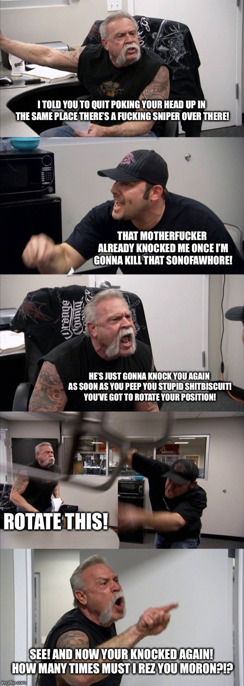 American Chopper Argument Meme | I TOLD YOU TO QUIT POKING YOUR HEAD UP IN THE SAME PLACE THERE’S A FUCKING SNIPER OVER THERE! THAT MOTHERFUCKER ALREADY KNOCKED ME ONCE I’M GONNA KILL THAT SONOFAWHORE! HE’S JUST GONNA KNOCK YOU AGAIN AS SOON AS YOU PEEP YOU STUPID SHITBISCUIT! YOU’VE GOT TO ROTATE YOUR POSITION! ROTATE THIS! SEE! AND NOW YOUR KNOCKED AGAIN! HOW MANY TIMES MUST I REZ YOU MORON?!? | image tagged in memes,american chopper argument | made w/ Imgflip meme maker