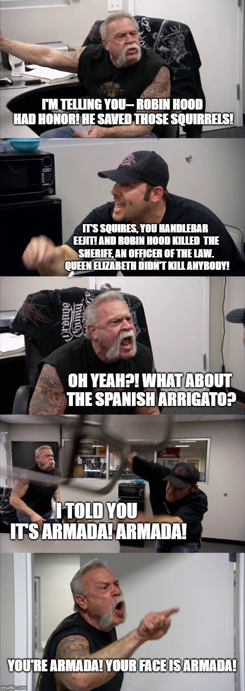 American Chopper Argument | I'M TELLING YOU-- ROBIN HOOD HAD HONOR! HE SAVED THOSE SQUIRRELS! IT'S SQUIRES, YOU HANDLEBAR EEJIT! AND ROBIN HOOD KILLED 
THE SHERIFF, AN OFFICER OF THE LAW.  QUEEN ELIZABETH DIDN'T KILL ANYBODY! OH YEAH?! WHAT ABOUT THE SPANISH ARRIGATO? I TOLD YOU IT'S ARMADA! ARMADA! YOU'RE ARMADA! YOUR FACE IS ARMADA! | image tagged in memes,american chopper argument | made w/ Imgflip meme maker