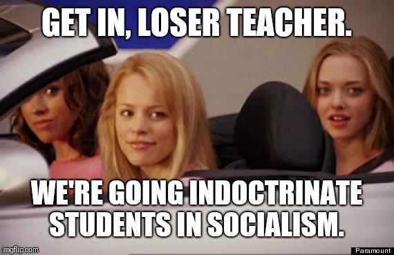 Get In Loser | GET IN, LOSER TEACHER. WE'RE GOING INDOCTRINATE STUDENTS IN SOCIALISM. | image tagged in get in loser | made w/ Imgflip meme maker
