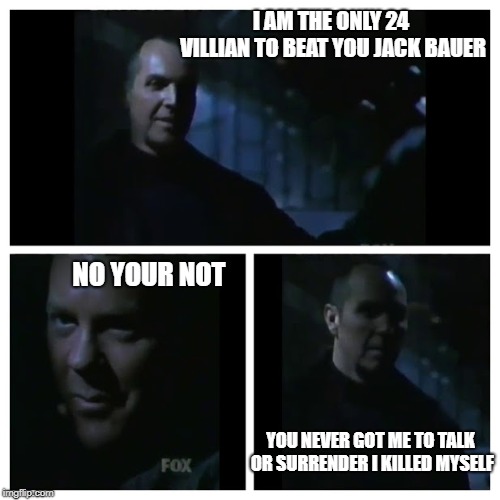 24 Beat Jack Bauer | I AM THE ONLY 24 VILLIAN TO BEAT YOU JACK BAUER; NO YOUR NOT; YOU NEVER GOT ME TO TALK OR SURRENDER I KILLED MYSELF | image tagged in 24,funny,memes,fox news,humor,thriller | made w/ Imgflip meme maker