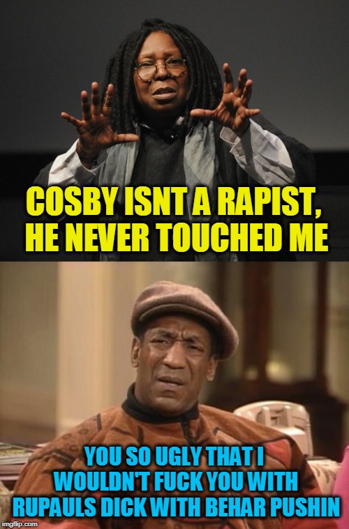 COSBY ISNT A RAPIST, HE NEVER TOUCHED ME; YOU SO UGLY THAT I WOULDN'T FUCK YOU WITH RUPAULS DICK WITH BEHAR PUSHIN | image tagged in bill cosby confused,whoopi goldberg crazy | made w/ Imgflip meme maker