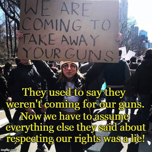 They ARE coming for our guns |  They used to say they weren't coming for our guns. Now we have to assume everything else they said about respecting our rights was a lie! | image tagged in gun rights,freedom,respect,constitution | made w/ Imgflip meme maker