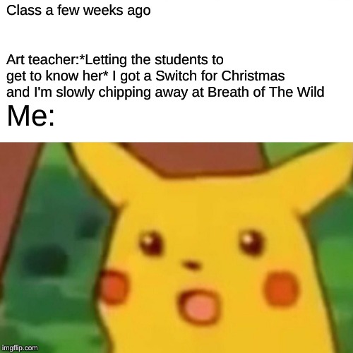 DOES NOT COMPUTE ERROR ERROR ERROR ^$&^#*&%^#(%*^(&)@^&^%)&^#%&#(@%* | Class a few weeks ago; Art teacher:*Letting the students to get to know her* I got a Switch for Christmas and I'm slowly chipping away at Breath of The Wild; Me: | image tagged in memes,surprised pikachu | made w/ Imgflip meme maker