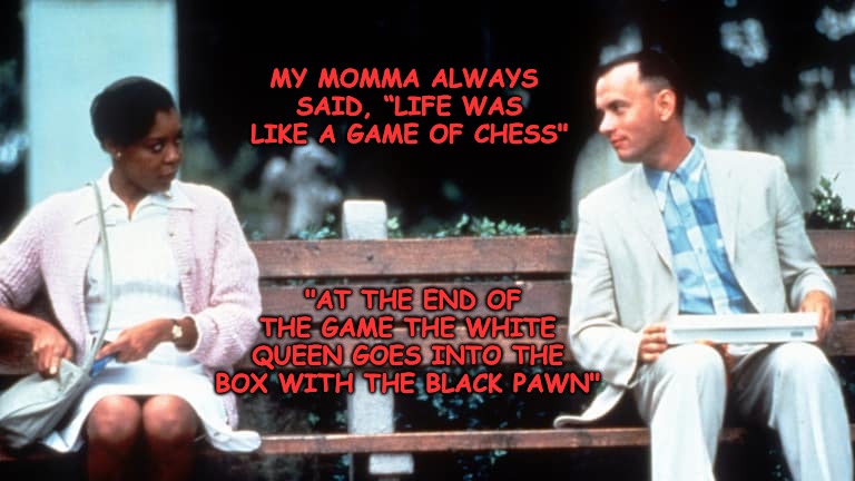 Forrest Hoping to Get Lucky... | MY MOMMA ALWAYS SAID, “LIFE WAS LIKE A GAME OF CHESS"; "AT THE END OF THE GAME THE WHITE QUEEN GOES INTO THE BOX WITH THE BLACK PAWN" | image tagged in forrest gump week | made w/ Imgflip meme maker