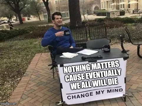 Change My Mind Meme | NOTHING MATTERS CAUSE EVENTUALLY WE ALL WILL DIE | image tagged in change my mind | made w/ Imgflip meme maker