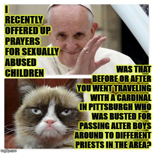 I RECENTLY OFFERED UP PRAYERS FOR SEXUALLY ABUSED CHILDREN; WAS THAT BEFORE OR AFTER YOU WENT TRAVELING WITH A CARDINAL IN PITTSBURGH WHO WAS BUSTED FOR PASSING ALTER BOYS AROUND TO DIFFERENT PRIESTS IN THE AREA? | image tagged in grumpy vs pope | made w/ Imgflip meme maker