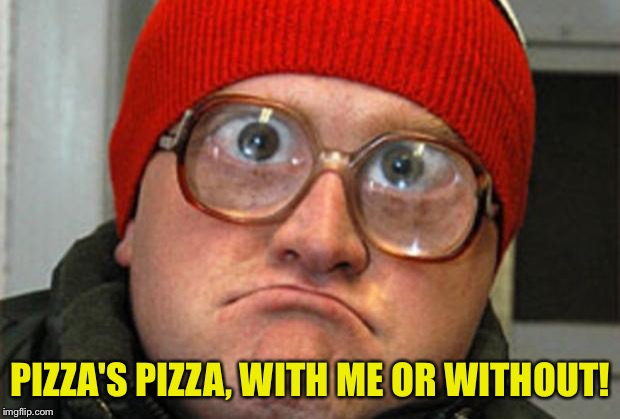 Bubbles | PIZZA'S PIZZA, WITH ME OR WITHOUT! | image tagged in bubbles | made w/ Imgflip meme maker