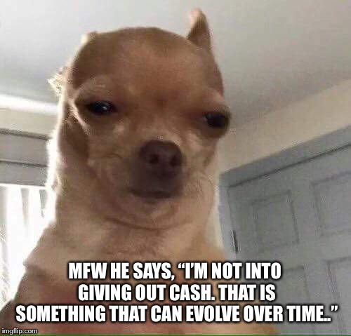 MFW HE SAYS, “I’M NOT INTO GIVING OUT CASH. THAT IS SOMETHING THAT CAN EVOLVE OVER TIME..” | made w/ Imgflip meme maker