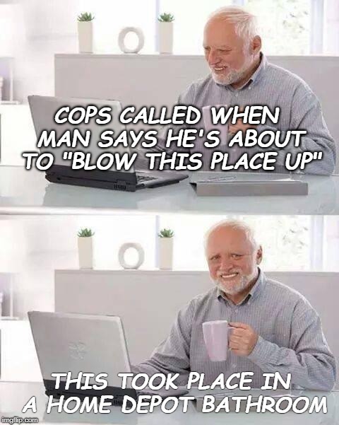 True story | COPS CALLED WHEN MAN SAYS HE'S ABOUT TO "BLOW THIS PLACE UP"; THIS TOOK PLACE IN A HOME DEPOT BATHROOM | image tagged in memes,hide the pain harold,terror,bomb | made w/ Imgflip meme maker
