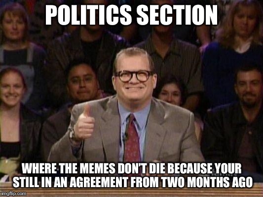 The long lasting triggers | POLITICS SECTION; WHERE THE MEMES DON’T DIE BECAUSE YOUR STILL IN AN AGREEMENT FROM TWO MONTHS AGO | image tagged in drew carey | made w/ Imgflip meme maker
