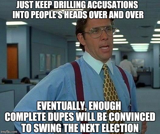 That Would Be Great Meme | JUST KEEP DRILLING ACCUSATIONS INTO PEOPLE'S HEADS OVER AND OVER EVENTUALLY, ENOUGH COMPLETE DUPES WILL BE CONVINCED TO SWING THE NEXT ELECT | image tagged in memes,that would be great | made w/ Imgflip meme maker