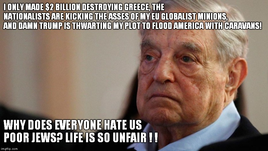 I ONLY MADE $2 BILLION DESTROYING GREECE, THE NATIONALISTS ARE KICKING THE ASSES OF MY EU GLOBALIST MINIONS, AND DAMN TRUMP IS THWARTING MY PLOT TO FLOOD AMERICA WITH CARAVANS! WHY DOES EVERYONE HATE US POOR JEWS? LIFE IS SO UNFAIR ! ! | image tagged in george soros | made w/ Imgflip meme maker