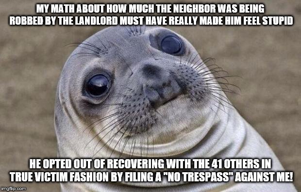 Awkward Seal | MY MATH ABOUT HOW MUCH THE NEIGHBOR WAS BEING ROBBED BY THE LANDLORD MUST HAVE REALLY MADE HIM FEEL STUPID; HE OPTED OUT OF RECOVERING WITH THE 41 OTHERS IN TRUE VICTIM FASHION BY FILING A "NO TRESPASS" AGAINST ME! | image tagged in awkward seal,AdviceAnimals | made w/ Imgflip meme maker