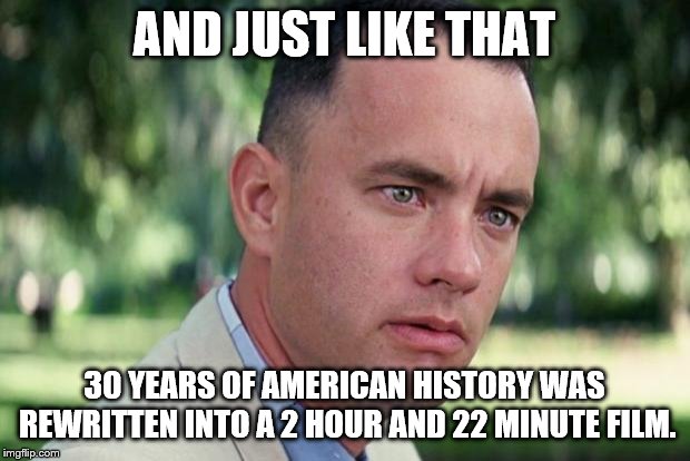 History in the Making of a Movie - Forrest Gump Week 2/10-2/16 (A CravenMoordik event) | AND JUST LIKE THAT; 30 YEARS OF AMERICAN HISTORY WAS REWRITTEN INTO A 2 HOUR AND 22 MINUTE FILM. | image tagged in forrest gump | made w/ Imgflip meme maker