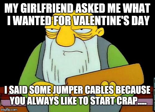 Happy life | MY GIRLFRIEND ASKED ME WHAT I WANTED FOR VALENTINE'S DAY; I SAID SOME JUMPER CABLES BECAUSE YOU ALWAYS LIKE TO START CRAP..... | image tagged in memes,that's a paddlin' | made w/ Imgflip meme maker