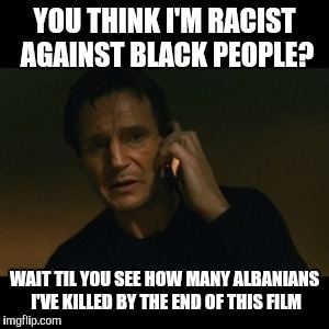 So What Did He Hope To Achieve From Telling Us? | YOU THINK I'M RACIST AGAINST BLACK PEOPLE? WAIT TIL YOU SEE HOW MANY ALBANIANS I'VE KILLED BY THE END OF THIS FILM | image tagged in memes,liam neeson taken | made w/ Imgflip meme maker