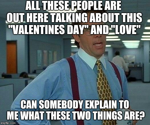 What is this "Valentines Day"? | ALL THESE PEOPLE ARE OUT HERE TALKING ABOUT THIS "VALENTINES DAY" AND "LOVE"; CAN SOMEBODY EXPLAIN TO ME WHAT THESE TWO THINGS ARE? | image tagged in memes,that would be great | made w/ Imgflip meme maker