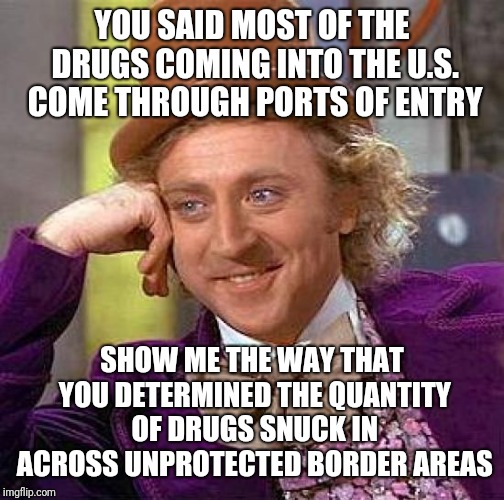 Creepy Condescending Wonka | YOU SAID MOST OF THE DRUGS COMING INTO THE U.S. COME THROUGH PORTS OF ENTRY; SHOW ME THE WAY THAT YOU DETERMINED THE QUANTITY OF DRUGS SNUCK IN ACROSS UNPROTECTED BORDER AREAS | image tagged in memes,creepy condescending wonka | made w/ Imgflip meme maker