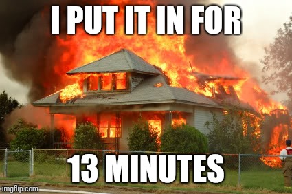 House on fire | I PUT IT IN FOR 13 MINUTES | image tagged in house on fire | made w/ Imgflip meme maker