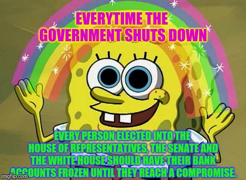 Take Away From Them What They're Taking Away From Us | EVERYTIME THE GOVERNMENT SHUTS DOWN; EVERY PERSON ELECTED INTO THE HOUSE OF REPRESENTATIVES, THE SENATE AND THE WHITE HOUSE SHOULD HAVE THEIR BANK ACCOUNTS FROZEN UNTIL THEY REACH A COMPROMISE. | image tagged in memes,imagination spongebob,trump unfit unqualified dangerous,liar in chief,trump traitor,lock him up | made w/ Imgflip meme maker