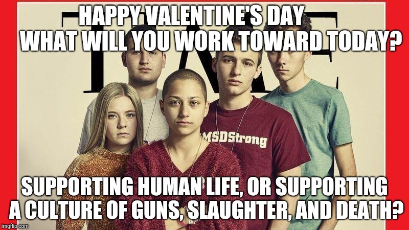 parkland students anti gun | HAPPY VALENTINE'S DAY         WHAT WILL YOU WORK TOWARD TODAY? SUPPORTING HUMAN LIFE, OR SUPPORTING A CULTURE OF GUNS, SLAUGHTER, AND DEATH? | image tagged in parkland students anti gun | made w/ Imgflip meme maker