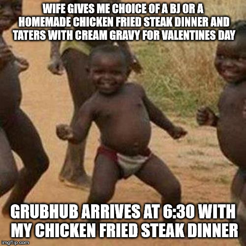Third World Success Kid | WIFE GIVES ME CHOICE OF A BJ OR A HOMEMADE CHICKEN FRIED STEAK DINNER AND TATERS WITH CREAM GRAVY FOR VALENTINES DAY; GRUBHUB ARRIVES AT 6:30 WITH MY CHICKEN FRIED STEAK DINNER | image tagged in memes,third world success kid,AdviceAnimals | made w/ Imgflip meme maker